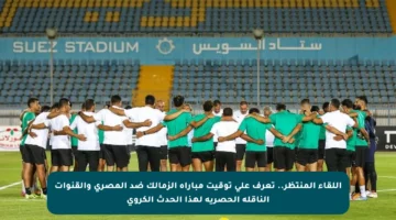 اللقاء المنتظر.. تعرف على توقيت مباراة الزمالك ضد المصري والقنوات الناقلة الحصرية لهذا الحدث الكروي